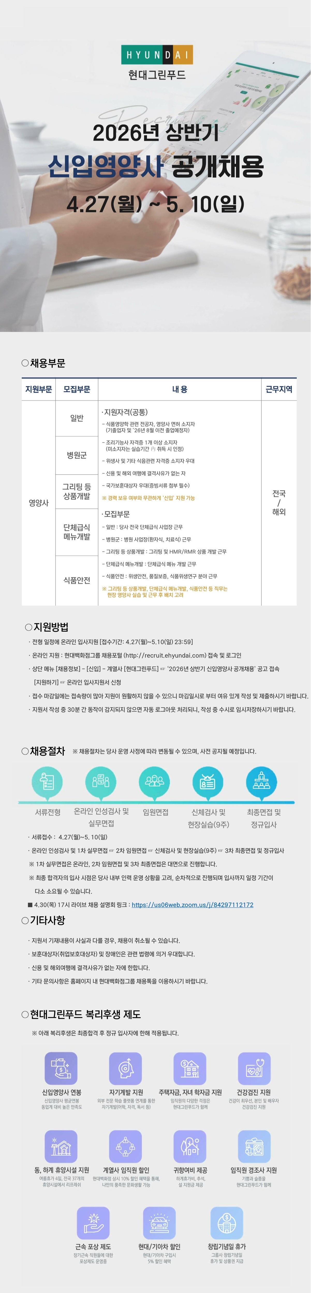 🏢 현대그린푸드 2026년 상반기 신입영양사 공개채용
모집 기간: 2026년 4월 27일(월) ~ 5월 10일(일)

1. 채용 및 모집 부문
지원 부문: 영양사

근무 지역: 전국 / 해외

세부 모집 부문:

일반

병원군

그리팅 등 상품개발

단체급식 메뉴개발

식품안전

2. 공통 지원 자격
식품영양학 관련 전공자, 영양사 면허 소지자 (기졸업자 및 '26년 8월 이전 졸업예정자)

조리기능사 자격증 1개 이상 소지자 (조리기능장, 산업기사, 기능사 등 포함)

영양사 및 기타 식품관련 자격증 소지자 우대

남성의 경우 병역필 또는 면제자

해외여행에 결격사유가 없는 자

국가보훈대상자 및 장애인은 관련 법령에 의거 우대

3. 지원 방법
접수 방법: 현대백화점그룹 채용 홈페이지(recruit.ehyundai.com)를 통한 온라인 접수

경로: [채용정보] -> [신입] -> 계열사 [현대그린푸드] -> 해당 공고 접속 후 [지원하기]

유의사항: 마감일에는 접속이 원활하지 않을 수 있으니 미리 작성 및 제출 권장 (수시 임시저장 필수)

4. 채용 절차
서류전형 (4.27 ~ 5.10)

온라인 인성검사 및 실무면접

임원면접

신체검사 및 현장실습 (9주)

최종면접 및 정규입사

5. 복리후생 제도 (주요 내용)
생활/가족 지원: 주택자금 및 자녀 학자금 지원, 임직원 경조사 지원

건강/여가 지원: 건강검진 지원, 동/하계 휴양시설 지원, 창립기념일 휴가

보상/할인 제도: 신입영양사 연봉 보장, 계열사 임직원 할인, 렌터카/타이어 할인, 근속 포상 제도

업무/성장 지원: 자기계발 지원, 차량/유류비 제공(해당 직무)