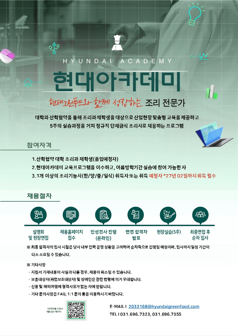 현대아카데미

현대그린푸드와 함께 성장하는 조리 전문가


대학과 산학협약을 통해 조리과 재학생을 대상으로 산업현장 맞춤형 교육을 제공하고 5주의 실습과정을 거쳐 정규직 단체급식 조리사로 채용하는 프로그램

참여자격
1. 산학협약 대학 조리과 재학생(졸업예정자)
2. 현대아카데미 교육프로그램을 이수하고, 여름방학기간 실습에 참여 가능한 자
3. 1개 이상의 조리기능사(한/양/일/중식) 취득자 또는 취득예정자 ＊27년 2월까지 취득 필수

채용절차
- 설명회 및 현장면접
- 채용홈페이지 접수
- 인성검사 진행(온라인)
- 면접전형 합격자 발표
- 현장실습(5주)
- 최종면접 후 순차입사

※ 최종 합격자의 입사 시점은 당사 내부 인력 운영 상황을 고려하여 순차적으로 진행될 예정이며, 입사까지 일정 기간이 다소 소요될 수 있습니다.

※ 기타사항
   · 지원서 기재내용이 사실과 다를 경우, 채용이 취소될 수 있습니다.
   · 보훈대상자(취업보호대상자) 및 장애인은 관련 법령에 의거 우대합니다.
   · 신용 및 해외여행에 결격사유가 없는 자에 한합니다.
   · 기타 문의사항은 FAQ, 1:1 문의 등을 이용하시기 바랍니다.

E-mail : 2033168@hyundaigreenfood.com
문의 : 031-696-7355/031-696-7323